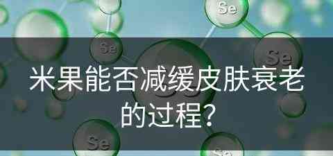 米果能否减缓皮肤衰老的过程？